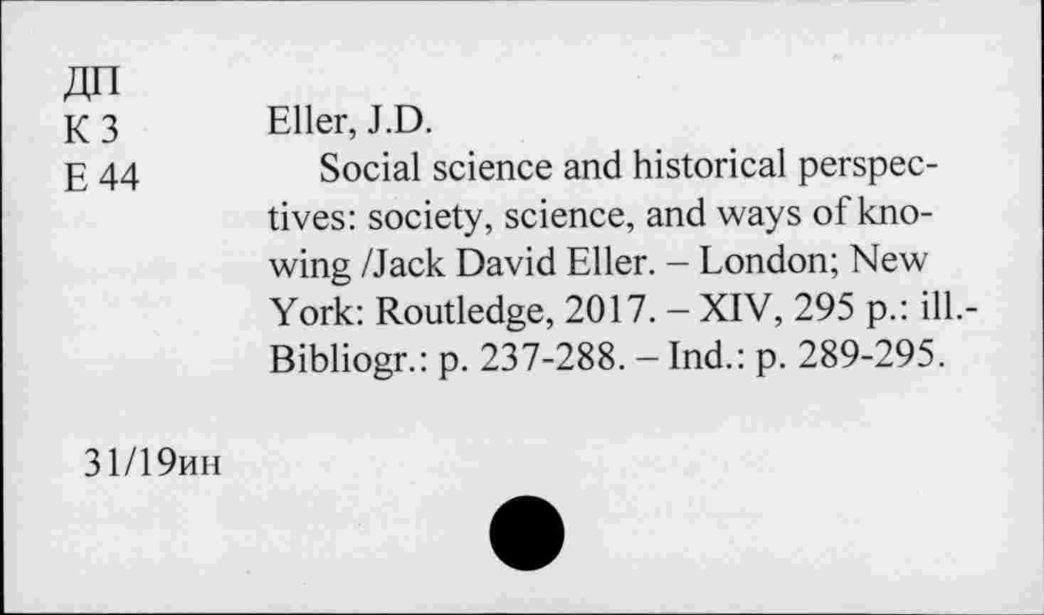 ﻿ДП
КЗ
Е 44
Eller, J.D.
Social science and historical perspectives: society, science, and ways of knowing /Jack David Eller. - London; New York: Routledge, 2017. - XIV, 295 p.: ilL-Bibliogr.: p. 237-288. - Ind.: p. 289-295.
31/19ин